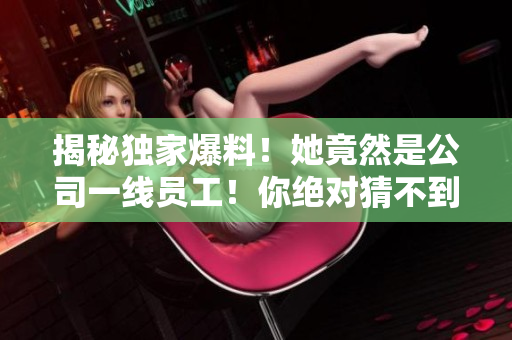 揭秘独家爆料！她竟然是公司一线员工！你绝对猜不到的背后黑料！