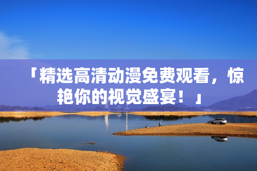 「精选高清动漫免费观看，惊艳你的视觉盛宴！」