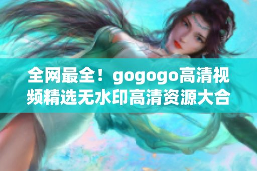 全网最全！gogogo高清视频精选无水印高清资源大合集