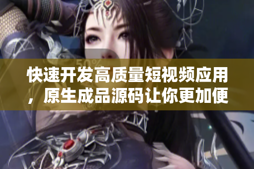 快速开发高质量短视频应用，原生成品源码让你更加便捷！