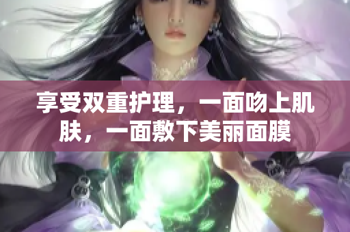 享受双重护理，一面吻上肌肤，一面敷下美丽面膜