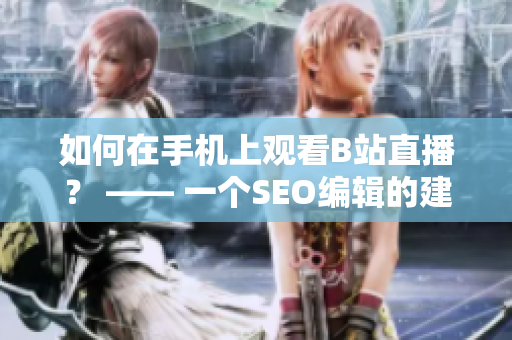 如何在手机上观看B站直播？ —— 一个SEO编辑的建议