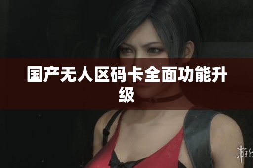 国产无人区码卡全面功能升级