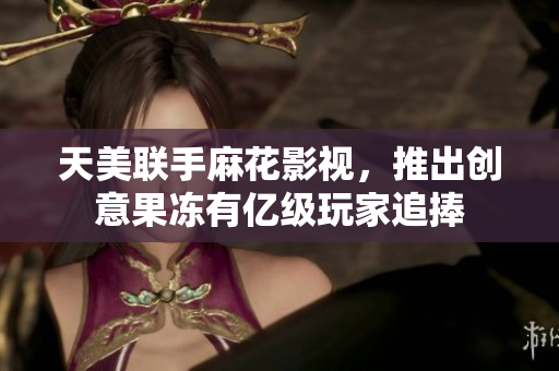 天美联手麻花影视，推出创意果冻有亿级玩家追捧