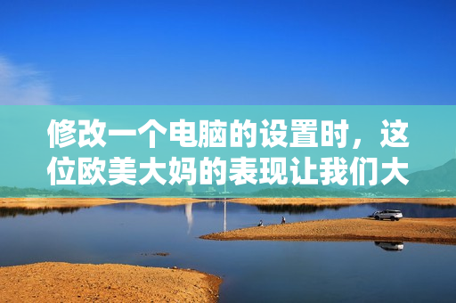 修改一个电脑的设置时，这位欧美大妈的表现让我们大吃一惊！