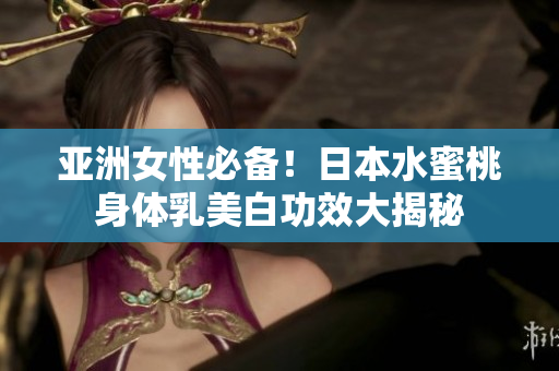 亚洲女性必备！日本水蜜桃身体乳美白功效大揭秘