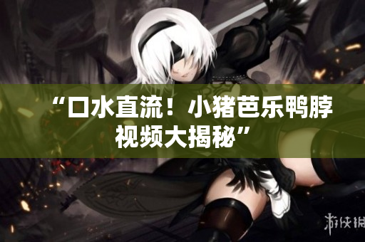 “口水直流！小猪芭乐鸭脖视频大揭秘”