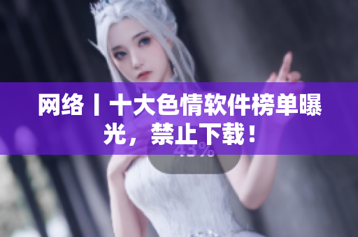 网络丨十大色情软件榜单曝光，禁止下载！