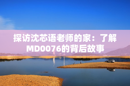 探访沈芯语老师的家：了解MD0076的背后故事