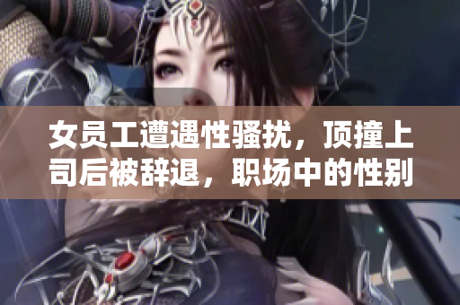 女员工遭遇性骚扰，顶撞上司后被辞退，职场中的性别歧视问题引人深思