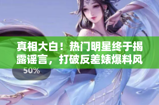 真相大白！热门明星终于揭露谣言，打破反差婊爆料风波