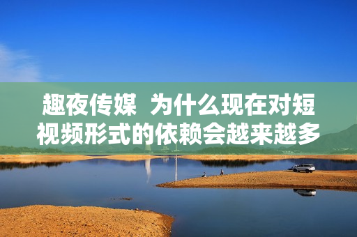 趣夜传媒  为什么现在对短视频形式的依赖会越来越多？