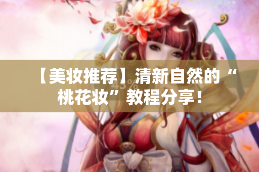 【美妆推荐】清新自然的“桃花妆”教程分享！