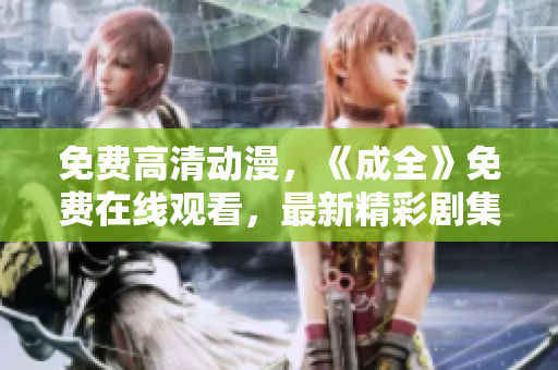 免费高清动漫，《成全》免费在线观看，最新精彩剧集等你来！