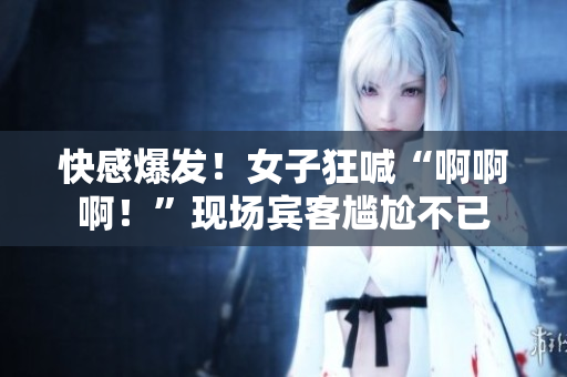 快感爆发！女子狂喊“啊啊啊！”现场宾客尴尬不已