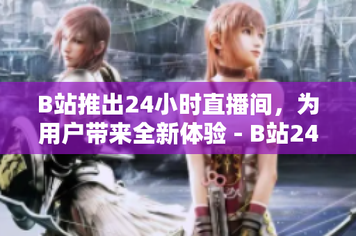 B站推出24小时直播间，为用户带来全新体验 - B站24小时直播间开启，用户畅享全新体验
