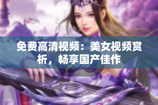 免费高清视频：美女视频赏析，畅享国产佳作