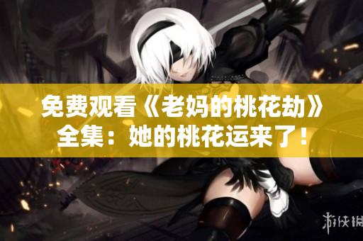 免费观看《老妈的桃花劫》全集：她的桃花运来了！