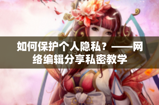如何保护个人隐私？——网络编辑分享私密教学