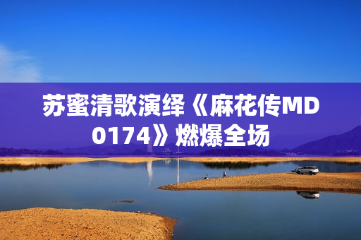 苏蜜清歌演绎《麻花传MD0174》燃爆全场