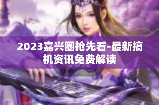 2023嘉兴圈抢先看-最新搞机资讯免费解读