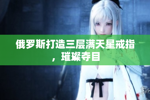 俄罗斯打造三层满天星戒指，璀璨夺目