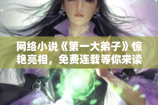 网络小说《第一大弟子》惊艳亮相，免费连载等你来读！