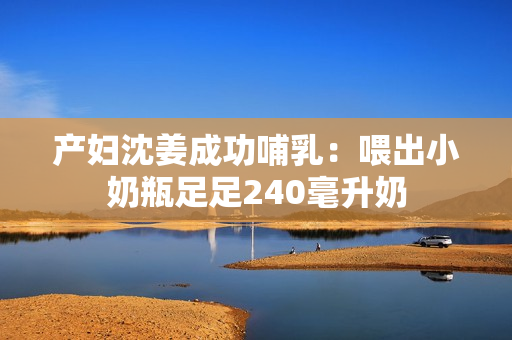 产妇沈姜成功哺乳：喂出小奶瓶足足240毫升奶