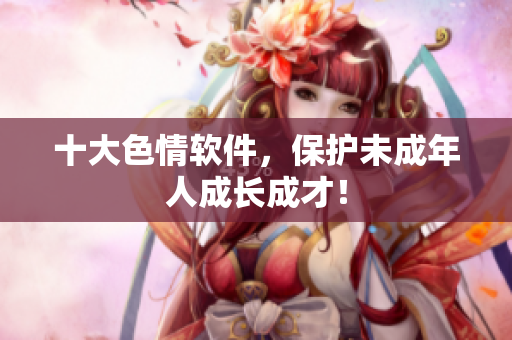十大色情软件，保护未成年人成长成才！