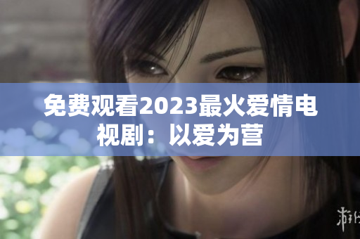 免费观看2023最火爱情电视剧：以爱为营