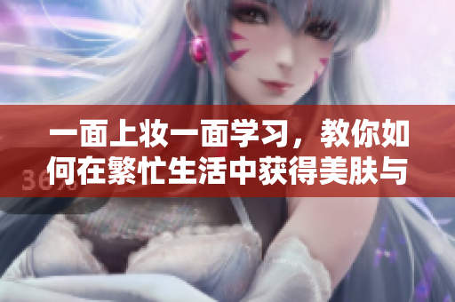 一面上妆一面学习，教你如何在繁忙生活中获得美肤与知识