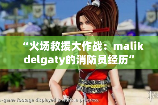 “火场救援大作战：malikdelgaty的消防员经历”