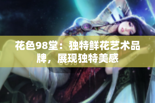 花色98堂：独特鲜花艺术品牌，展现独特美感