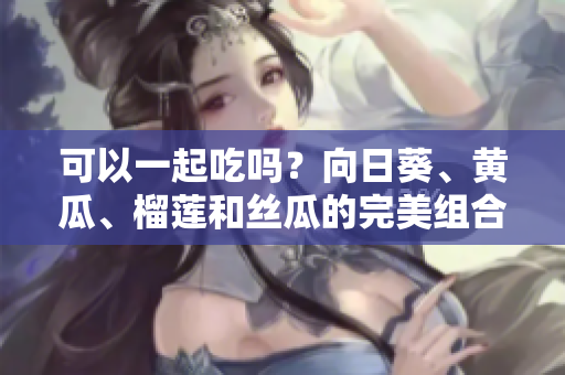 可以一起吃吗？向日葵、黄瓜、榴莲和丝瓜的完美组合