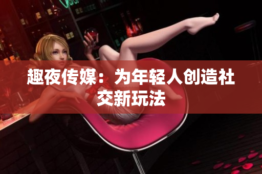 趣夜传媒：为年轻人创造社交新玩法