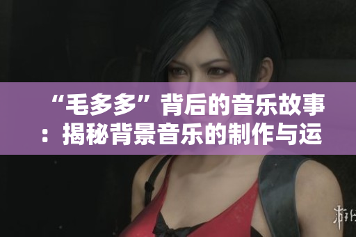 “毛多多”背后的音乐故事：揭秘背景音乐的制作与运用