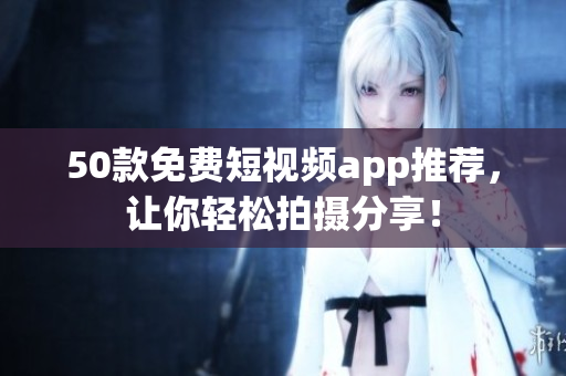 50款免费短视频app推荐，让你轻松拍摄分享！