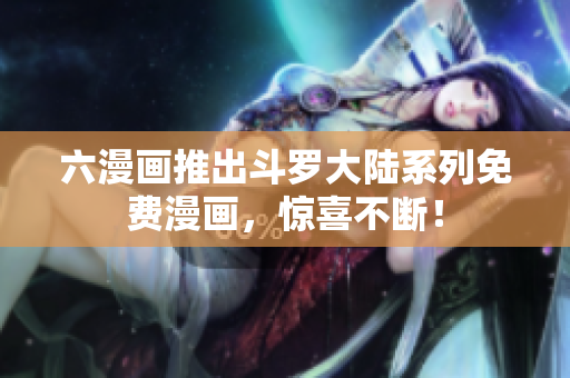 六漫画推出斗罗大陆系列免费漫画，惊喜不断！