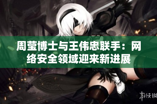 周莹博士与王伟忠联手：网络安全领域迎来新进展