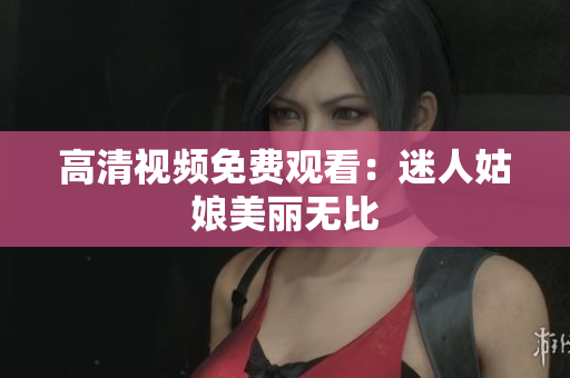 高清视频免费观看：迷人姑娘美丽无比