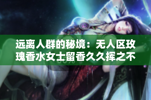 远离人群的秘境：无人区玫瑰香水女士留香久久挥之不去