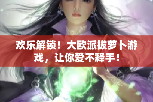 欢乐解锁！大欧派拔萝卜游戏，让你爱不释手！