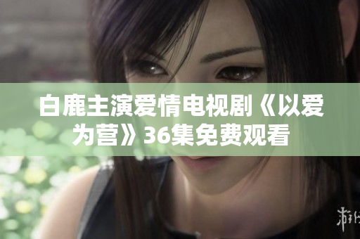 白鹿主演爱情电视剧《以爱为营》36集免费观看