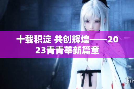 十载积淀 共创辉煌——2023青青莘新篇章
