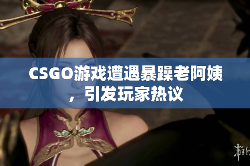 CSGO游戏遭遇暴躁老阿姨，引发玩家热议