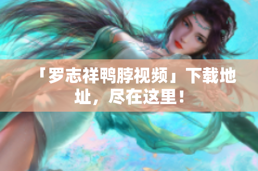 「罗志祥鸭脖视频」下载地址，尽在这里！