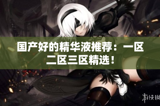 国产好的精华液推荐：一区二区三区精选！