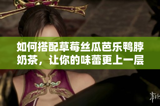 如何搭配草莓丝瓜芭乐鸭脖奶茶，让你的味蕾更上一层楼！