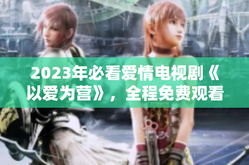 2023年必看爱情电视剧《以爱为营》，全程免费观看