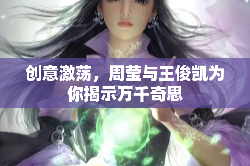 创意激荡，周莹与王俊凯为你揭示万千奇思